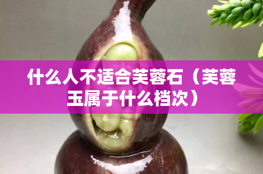 什么人不適合芙蓉石（芙蓉玉屬于什么檔次）