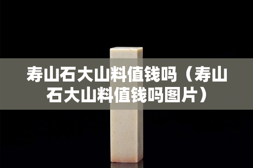 壽山石大山料值錢嗎（壽山石大山料值錢嗎圖片）