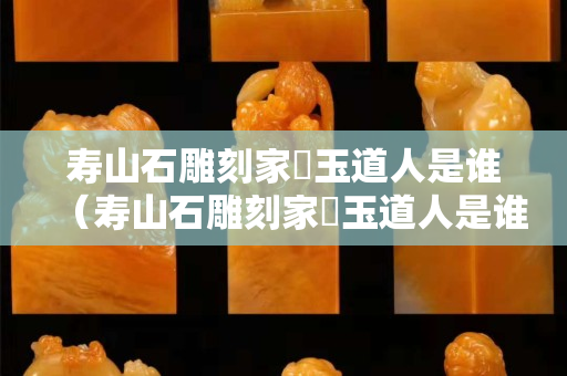 壽山石雕刻家鍊玉道人是誰（壽山石雕刻家鍊玉道人是誰）