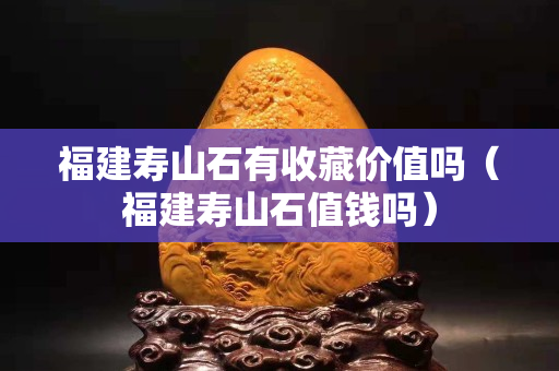 福建壽山石有收藏價值嗎（福建壽山石值錢嗎）