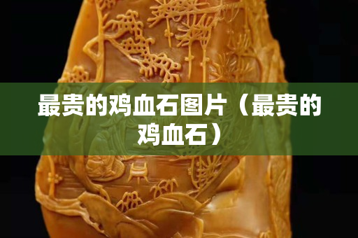 最貴的雞血石圖片（最貴的雞血石）