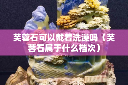 芙蓉石可以戴著洗澡嗎（芙蓉石屬于什么檔次）