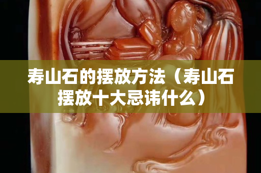 壽山石的擺放方法（壽山石擺放十大忌諱什么）