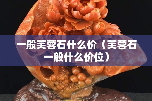 一般芙蓉石什么價（芙蓉石一般什么價位）