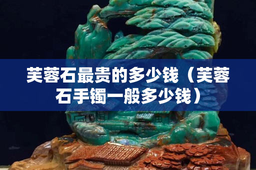 芙蓉石最貴的多少錢（芙蓉石手鐲一般多少錢）