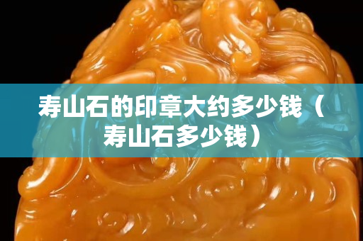 壽山石的印章大約多少錢（壽山石多少錢）