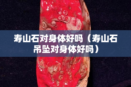 壽山石對身體好嗎（壽山石吊墜對身體好嗎）