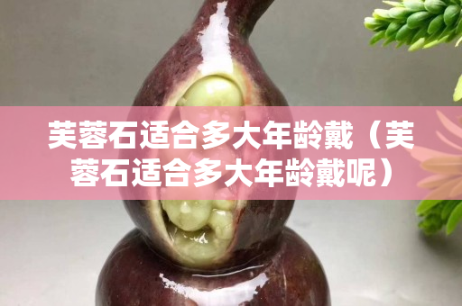 芙蓉石適合多大年齡戴（芙蓉石適合多大年齡戴呢）