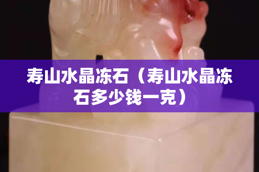 壽山水晶凍石（壽山水晶凍石多少錢一克）
