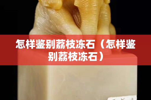 怎樣鑒別荔枝凍石（怎樣鑒別荔枝凍石）