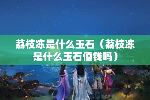 荔枝凍是什么玉石（荔枝凍是什么玉石值錢嗎）