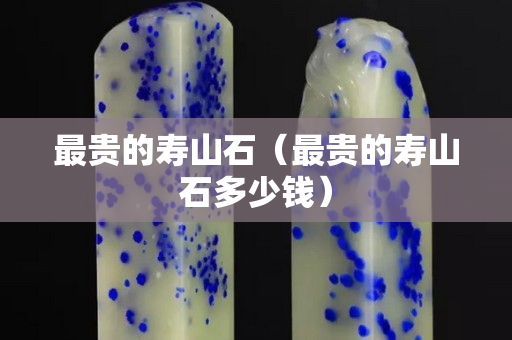 最貴的壽山石（最貴的壽山石多少錢）