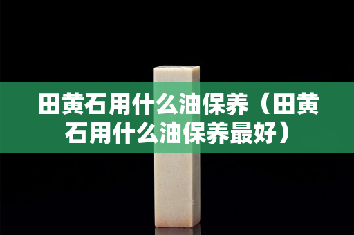 田黃石用什么油保養(yǎng)（田黃石用什么油保養(yǎng)最好）