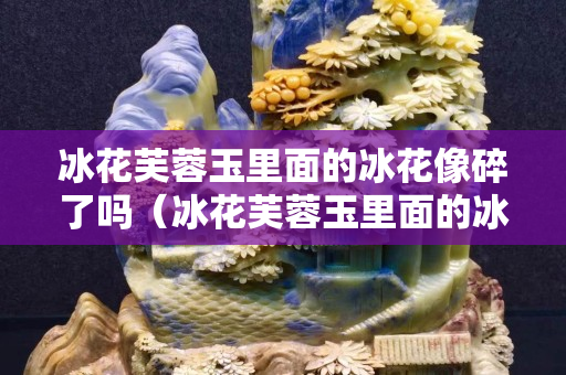 冰花芙蓉玉里面的冰花像碎了嗎（冰花芙蓉玉里面的冰花像碎了嗎）