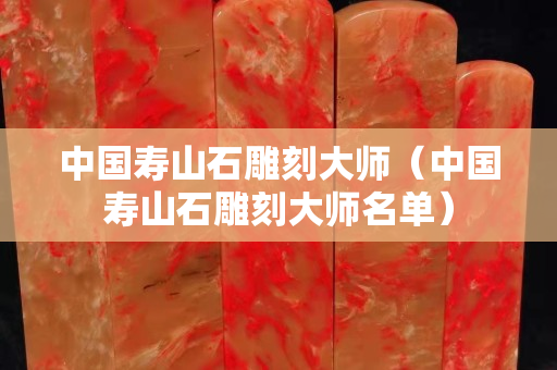 中國(guó)壽山石雕刻大師（中國(guó)壽山石雕刻大師名單）