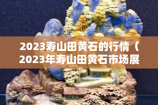 2023壽山田黃石的行情（2023年壽山田黃石市場(chǎng)展望）