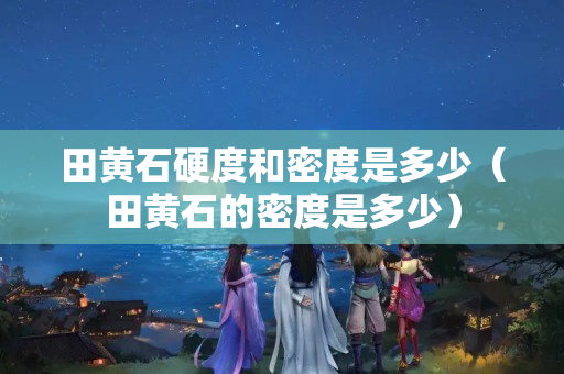 田黃石硬度和密度是多少（田黃石的密度是多少）