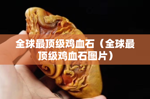 全球最頂級雞血石（全球最頂級雞血石圖片）