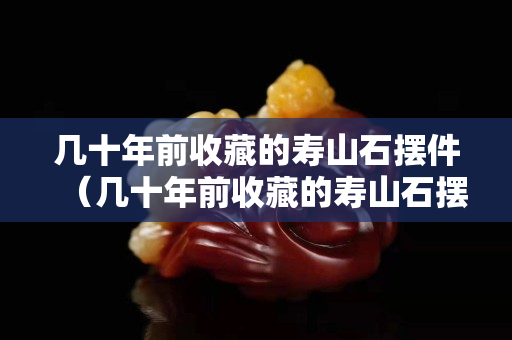 幾十年前收藏的壽山石擺件（幾十年前收藏的壽山石擺件）