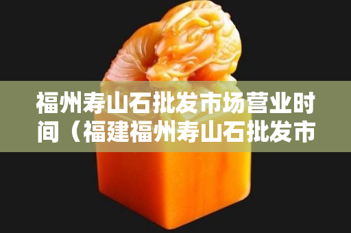 福州壽山石批發市場營業時間（福建福州壽山石批發市場）