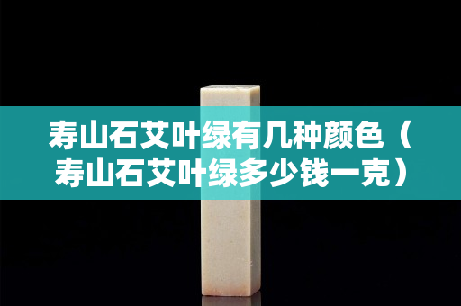 壽山石艾葉綠有幾種顏色（壽山石艾葉綠多少錢一克）