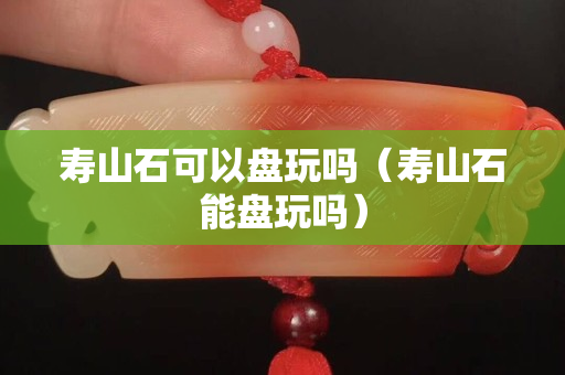 壽山石可以盤玩嗎（壽山石能盤玩嗎）