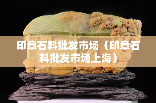 印章石料批發市場（印章石料批發市場上海）