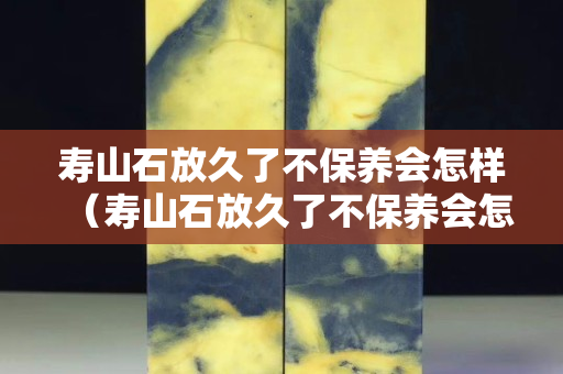壽山石放久了不保養會怎樣（壽山石放久了不保養會怎樣）