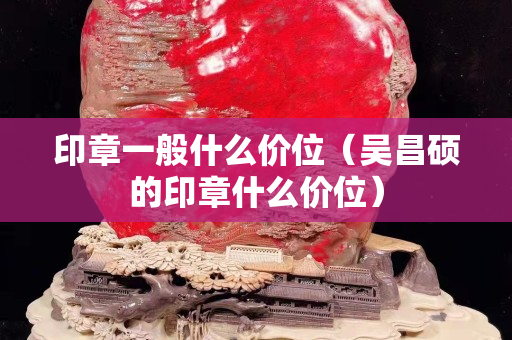 印章一般什么價位（吳昌碩的印章什么價位）