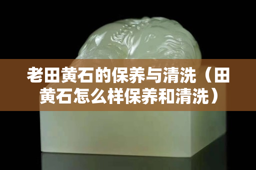 老田黃石的保養與清洗（田黃石怎么樣保養和清洗）