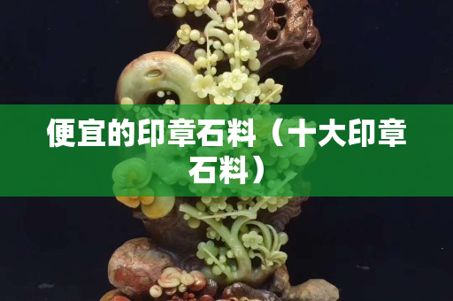 便宜的印章石料（十大印章石料）