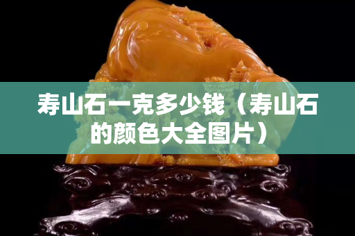 壽山石一克多少錢（壽山石的顏色大全圖片）