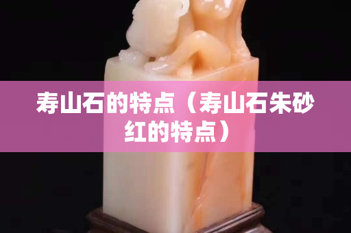 壽山石的特點（壽山石朱砂紅的特點）