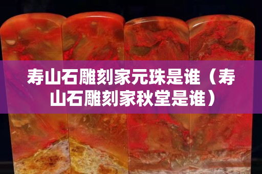 壽山石雕刻家元珠是誰(shuí)（壽山石雕刻家秋堂是誰(shuí)）