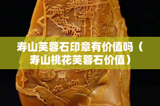 壽山芙蓉石印章有價值嗎（壽山桃花芙蓉石價值）