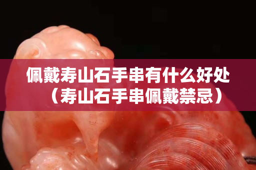 佩戴壽山石手串有什么好處（壽山石手串佩戴禁忌）