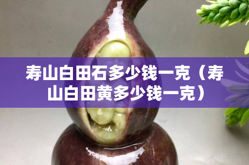 壽山白田石多少錢一克（壽山白田黃多少錢一克）