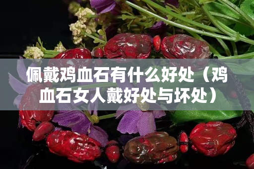 佩戴雞血石有什么好處（雞血石女人戴好處與壞處）