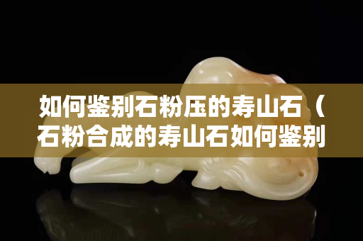 如何鑒別石粉壓的壽山石（石粉合成的壽山石如何鑒別）