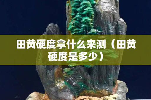 田黃硬度拿什么來測（田黃硬度是多少）