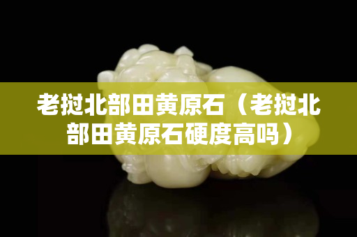 老撾北部田黃原石（老撾北部田黃原石硬度高嗎）