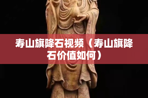 壽山旗降石視頻（壽山旗降石價值如何）