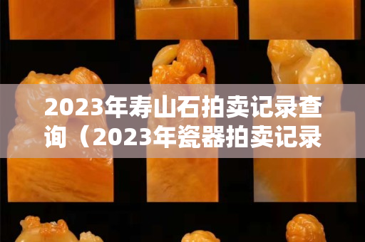 2023年壽山石拍賣記錄查詢（2023年瓷器拍賣記錄）