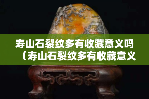 壽山石裂紋多有收藏意義嗎（壽山石裂紋多有收藏意義嗎）