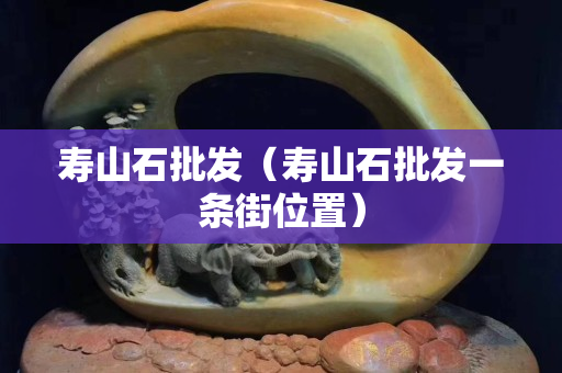 壽山石批發（壽山石批發一條街位置）