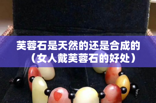芙蓉石是天然的還是合成的（女人戴芙蓉石的好處）