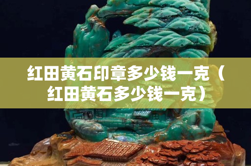 紅田黃石印章多少錢一克（紅田黃石多少錢一克）