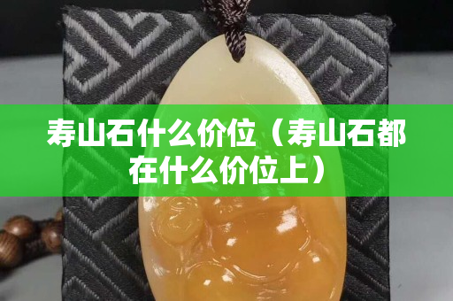 壽山石什么價(jià)位（壽山石都在什么價(jià)位上）