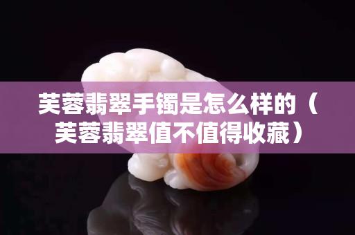 芙蓉翡翠手鐲是怎么樣的（芙蓉翡翠值不值得收藏）
