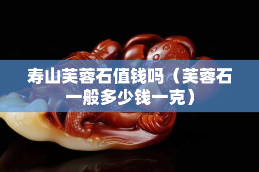 壽山芙蓉石值錢嗎（芙蓉石一般多少錢一克）